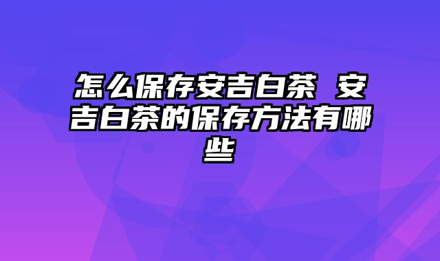 怎么保存安吉白茶 安吉白茶的保存方法有哪些