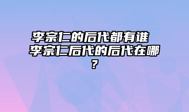 李宗仁的后代都有谁 李宗仁后代的后代在哪?