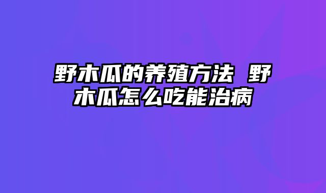 野木瓜的养殖方法 野木瓜怎么吃能治病