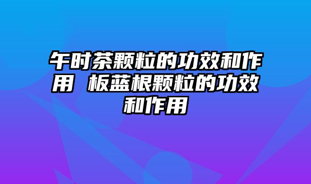 午时茶颗粒的功效和作用 板蓝根颗粒的功效和作用