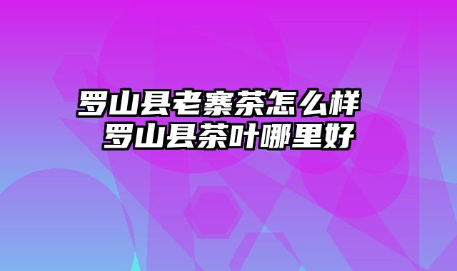 罗山县老寨茶怎么样 罗山县茶叶哪里好