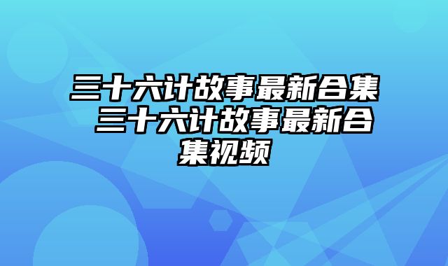 三十六计故事最新合集 三十六计故事最新合集视频