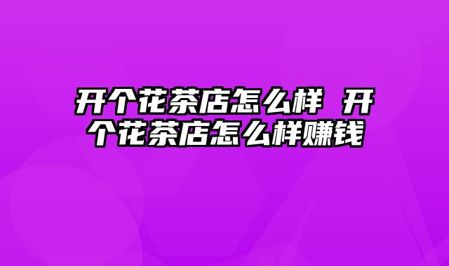 开个花茶店怎么样 开个花茶店怎么样赚钱