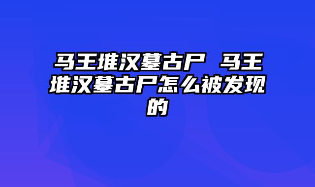 马王堆汉墓古尸 马王堆汉墓古尸怎么被发现的