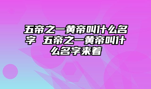 五帝之一黄帝叫什么名字 五帝之一黄帝叫什么名字来着