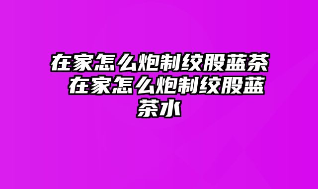 在家怎么炮制绞股蓝茶 在家怎么炮制绞股蓝茶水
