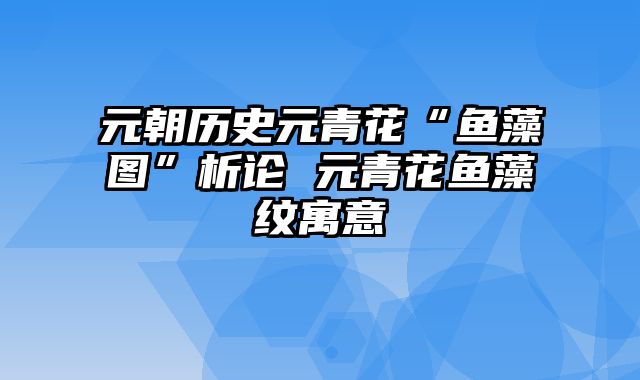 元朝历史元青花“鱼藻图”析论 元青花鱼藻纹寓意
