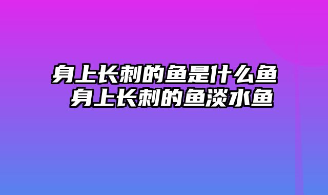 身上长刺的鱼是什么鱼 身上长刺的鱼淡水鱼