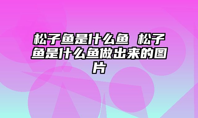 松子鱼是什么鱼 松子鱼是什么鱼做出来的图片
