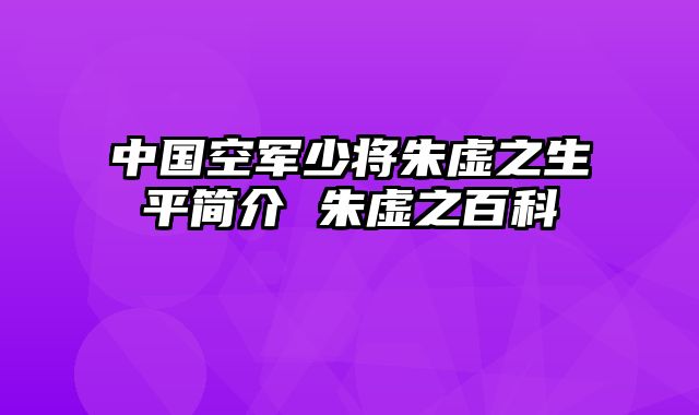 中国空军少将朱虚之生平简介 朱虚之百科