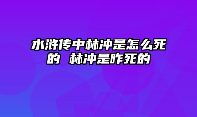 水浒传中林冲是怎么死的 林冲是咋死的