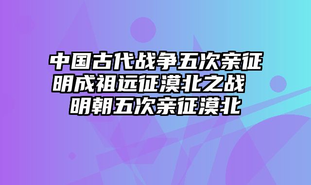 中国古代战争五次亲征明成祖远征漠北之战 明朝五次亲征漠北