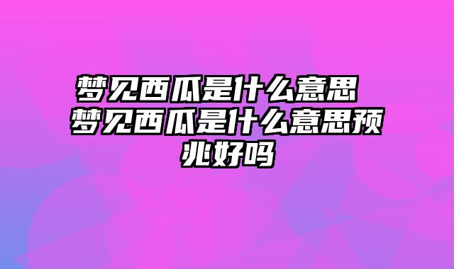 梦见西瓜是什么意思 梦见西瓜是什么意思预兆好吗