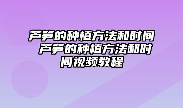 芦笋的种植方法和时间 芦笋的种植方法和时间视频教程