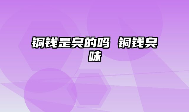 铜钱是臭的吗 铜钱臭味