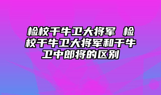检校千牛卫大将军 检校千牛卫大将军和千牛卫中郎将的区别