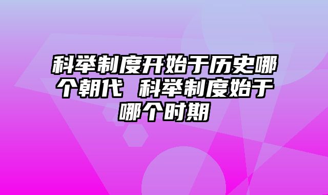 科举制度开始于历史哪个朝代 科举制度始于哪个时期