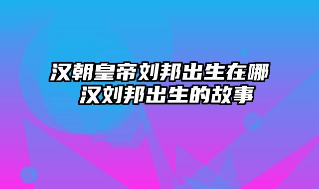 汉朝皇帝刘邦出生在哪 汉刘邦出生的故事
