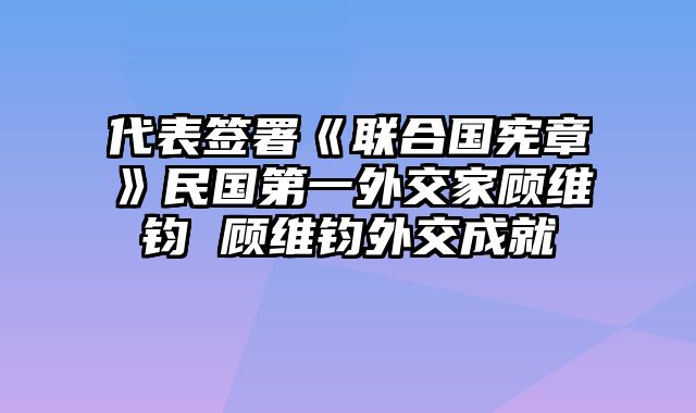 代表签署《联合国宪章》民国第一外交家顾维钧 顾维钧外交成就