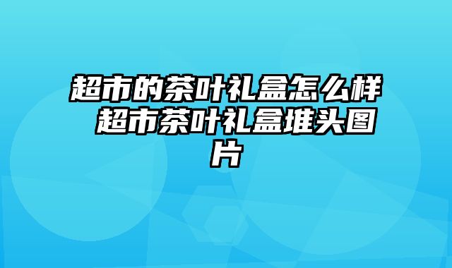超市的茶叶礼盒怎么样 超市茶叶礼盒堆头图片