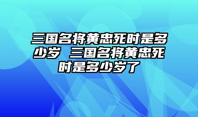 三国名将黄忠死时是多少岁 三国名将黄忠死时是多少岁了
