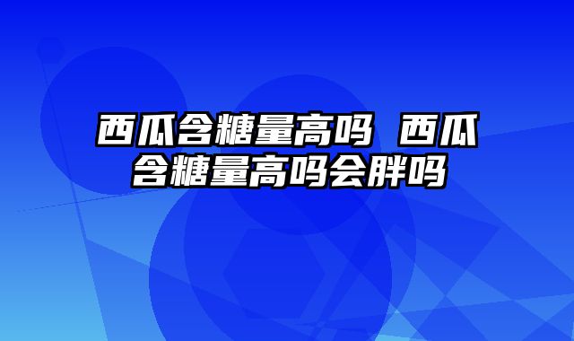 西瓜含糖量高吗 西瓜含糖量高吗会胖吗