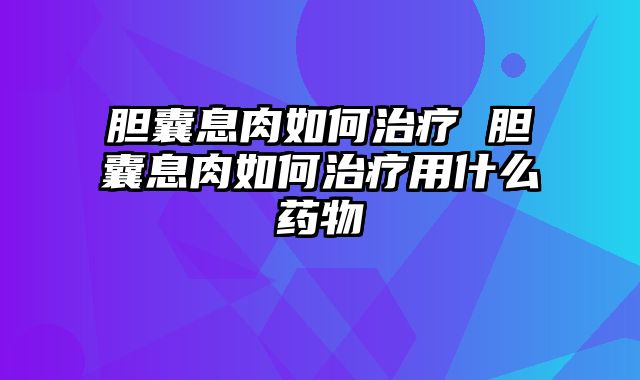 胆囊息肉如何治疗 胆囊息肉如何治疗用什么药物
