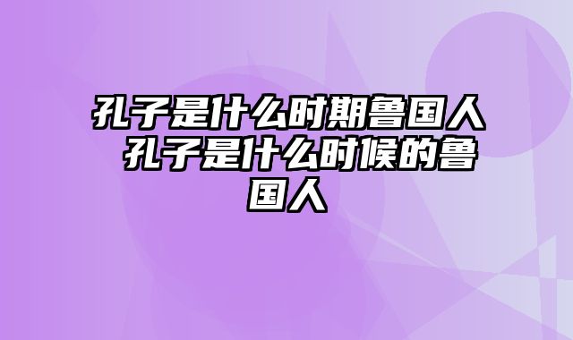 孔子是什么时期鲁国人 孔子是什么时候的鲁国人