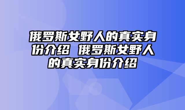 俄罗斯女野人的真实身份介绍 俄罗斯女野人的真实身份介绍