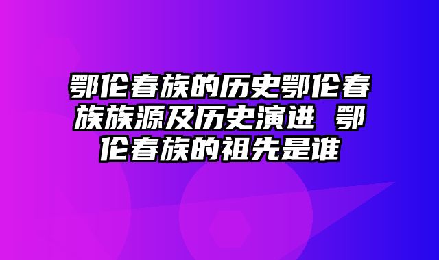 鄂伦春族的历史鄂伦春族族源及历史演进 鄂伦春族的祖先是谁