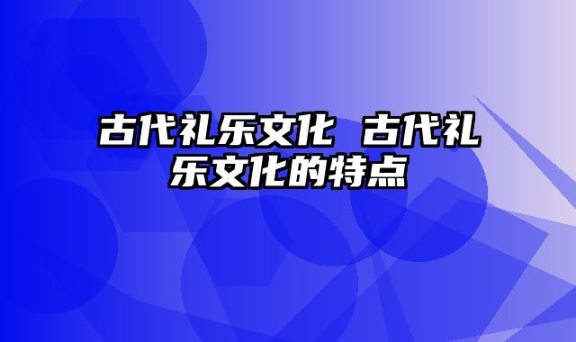 古代礼乐文化 古代礼乐文化的特点