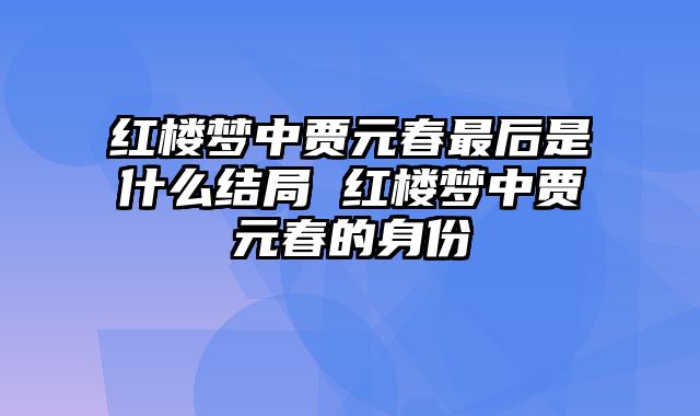红楼梦中贾元春最后是什么结局 红楼梦中贾元春的身份
