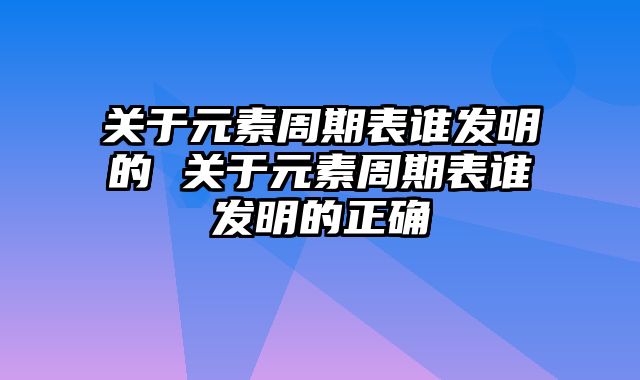 关于元素周期表谁发明的 关于元素周期表谁发明的正确