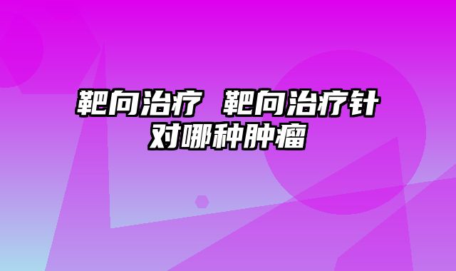 靶向治疗 靶向治疗针对哪种肿瘤