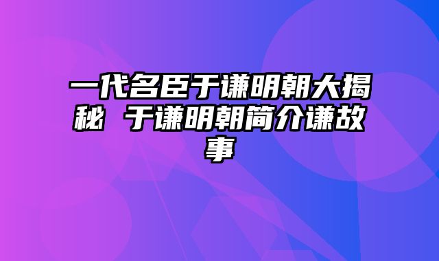 一代名臣于谦明朝大揭秘 于谦明朝简介谦故事