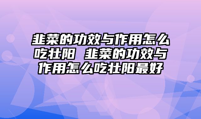 韭菜的功效与作用怎么吃壮阳 韭菜的功效与作用怎么吃壮阳最好