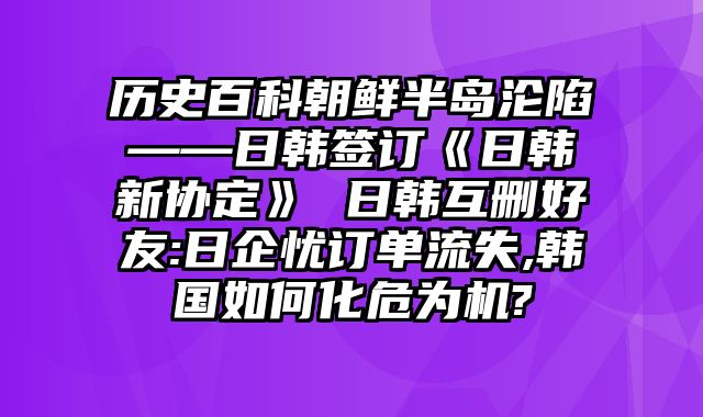 历史百科朝鲜半岛沦陷——日韩签订《日韩新协定》 日韩互删好友:日企忧订单流失,韩国如何化危为机?