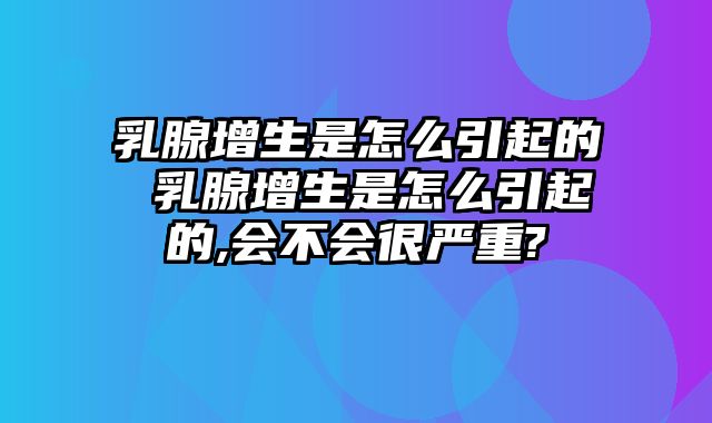 乳腺增生是怎么引起的 乳腺增生是怎么引起的,会不会很严重?