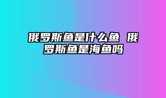 俄罗斯鱼是什么鱼 俄罗斯鱼是海鱼吗