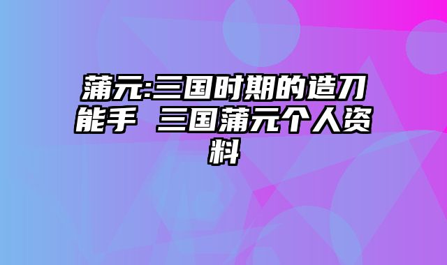 蒲元:三国时期的造刀能手 三国蒲元个人资料