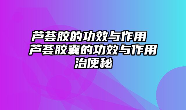 芦荟胶的功效与作用 芦荟胶囊的功效与作用治便秘