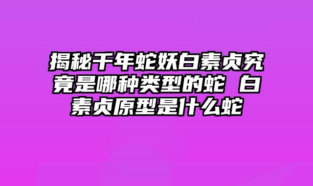 揭秘千年蛇妖白素贞究竟是哪种类型的蛇 白素贞原型是什么蛇