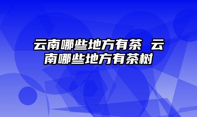 云南哪些地方有茶 云南哪些地方有茶树