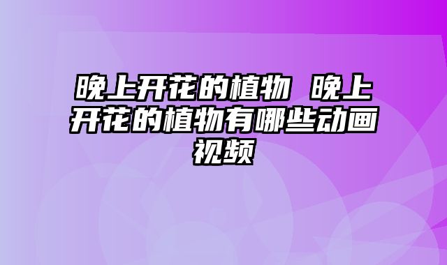 晚上开花的植物 晚上开花的植物有哪些动画视频