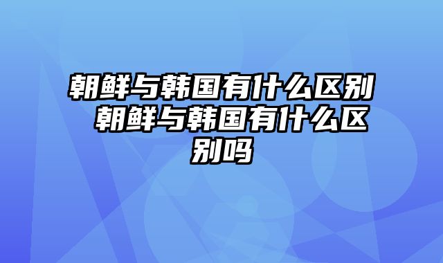 朝鲜与韩国有什么区别 朝鲜与韩国有什么区别吗
