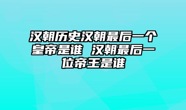 汉朝历史汉朝最后一个皇帝是谁 汉朝最后一位帝王是谁