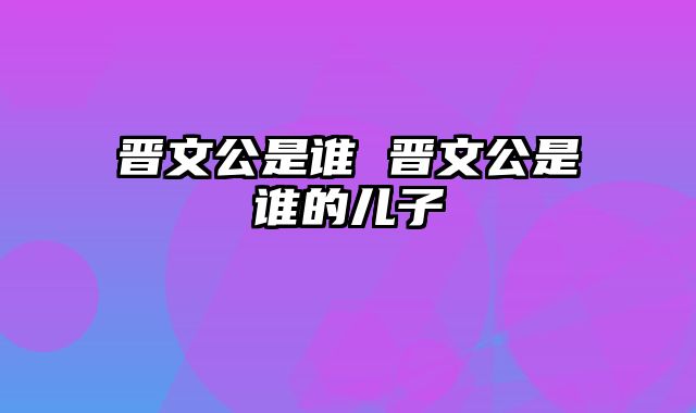 晋文公是谁 晋文公是谁的儿子