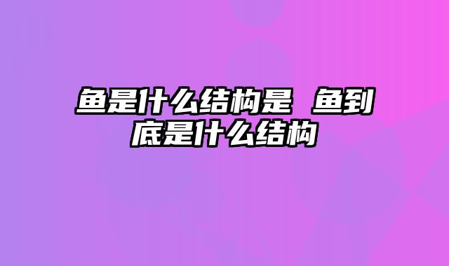 鱼是什么结构是 鱼到底是什么结构