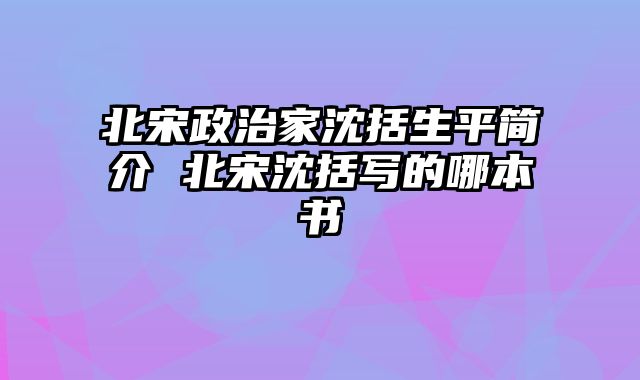 北宋政治家沈括生平简介 北宋沈括写的哪本书