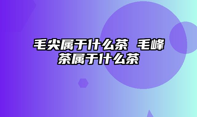 毛尖属于什么茶 毛峰茶属于什么茶